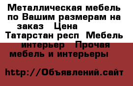  Металлическая мебель по Вашим размерам на заказ › Цена ­ 2 000 - Татарстан респ. Мебель, интерьер » Прочая мебель и интерьеры   